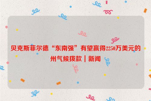 贝克斯菲尔德“东南强”有望赢得2250万美元的州气候拨款｜新闻