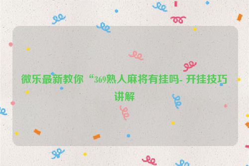 微乐最新教你“369熟人麻将有挂吗- 开挂技巧讲解