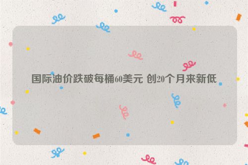 国际油价跌破每桶60美元 创20个月来新低