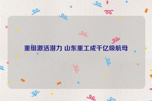 重组激活潜力 山东重工成千亿级航母
