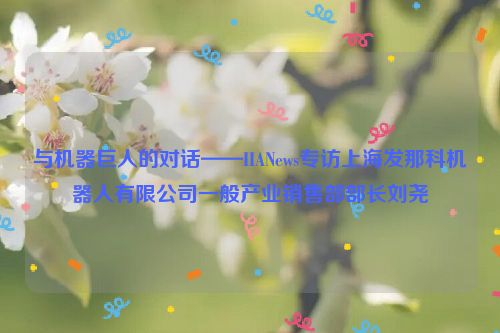 与机器巨人的对话——IIANews专访上海发那科机器人有限公司一般产业销售部部长刘尧