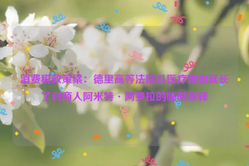 消费税政策案：德里高等法院以医疗理由延长了对商人阿米特·阿罗拉的临时保释