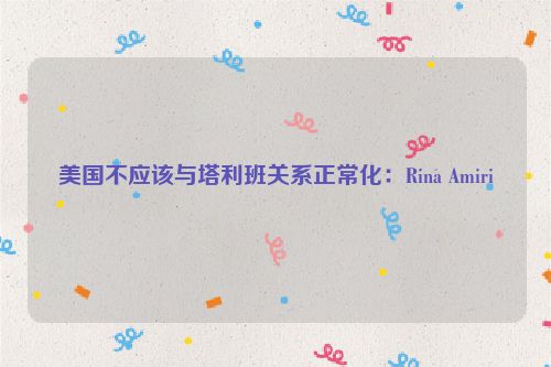 美国不应该与塔利班关系正常化：Rina Amiri