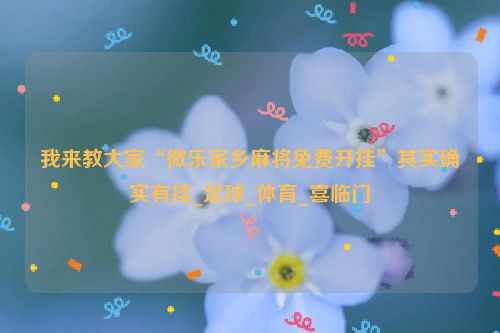 我来教大家“微乐家乡麻将免费开挂”其实确实有挂_足球_体育_喜临门