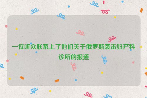 一位听众联系上了他们关于俄罗斯袭击妇产科诊所的报道