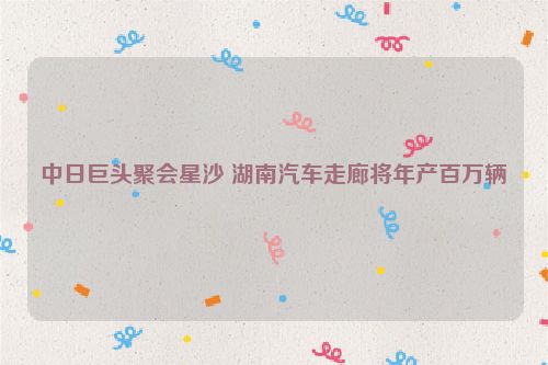 中日巨头聚会星沙 湖南汽车走廊将年产百万辆