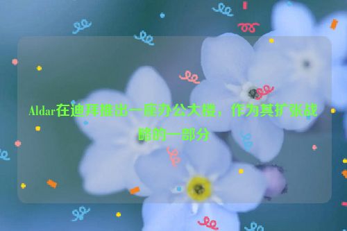 Aldar在迪拜推出一座办公大楼，作为其扩张战略的一部分