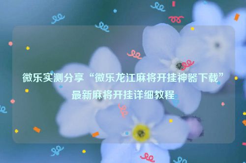 微乐实测分享“微乐龙江麻将开挂神器下载”最新麻将开挂详细教程