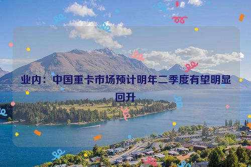 业内：中国重卡市场预计明年二季度有望明显回升