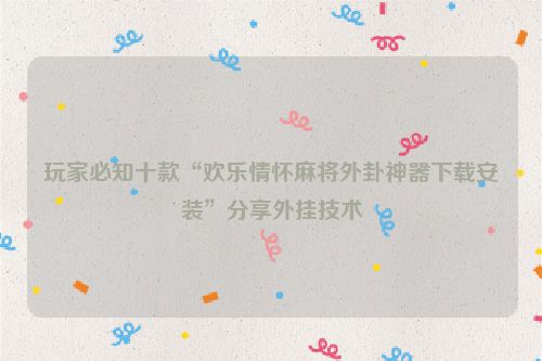 玩家必知十款“欢乐情怀麻将外卦神器下载安装”分享外挂技术