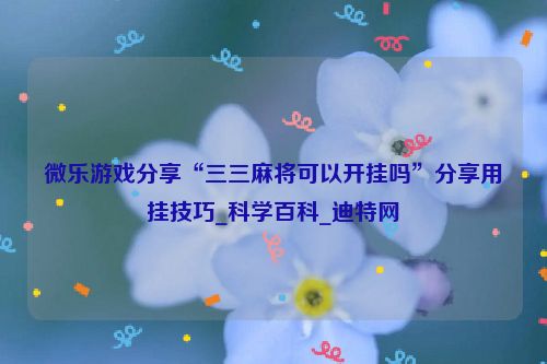 微乐游戏分享“三三麻将可以开挂吗”分享用挂技巧_科学百科_迪特网