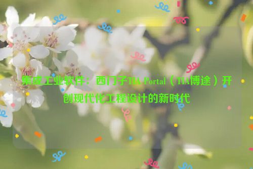 集成工业软件：西门子TIA Portal（TIA博途）开创现代化工程设计的新时代