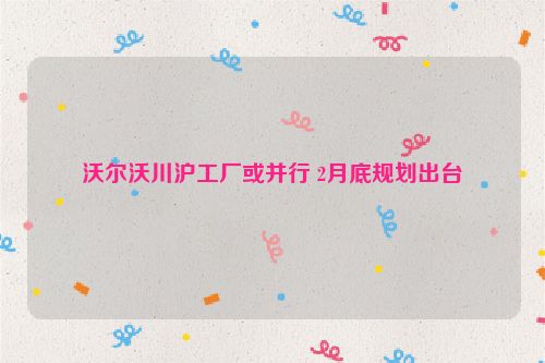沃尔沃川沪工厂或并行 2月底规划出台