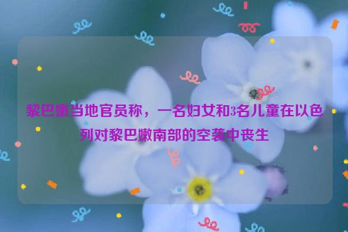 黎巴嫩当地官员称，一名妇女和3名儿童在以色列对黎巴嫩南部的空袭中丧生