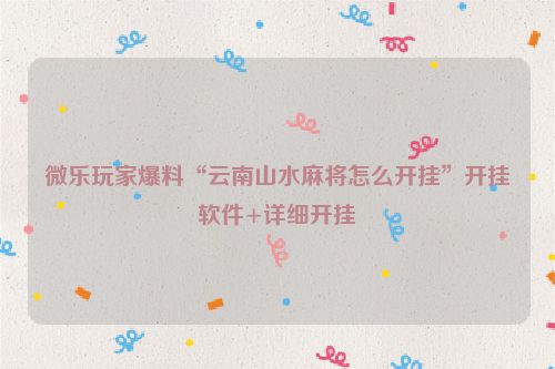微乐玩家爆料“云南山水麻将怎么开挂”开挂软件+详细开挂