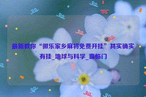 最新教你“微乐家乡麻将免费开挂”其实确实有挂_地球与科学_喜临门