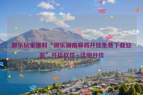 微乐玩家爆料“微乐湖南麻将开挂免费下载安装”开挂软件+详细开挂