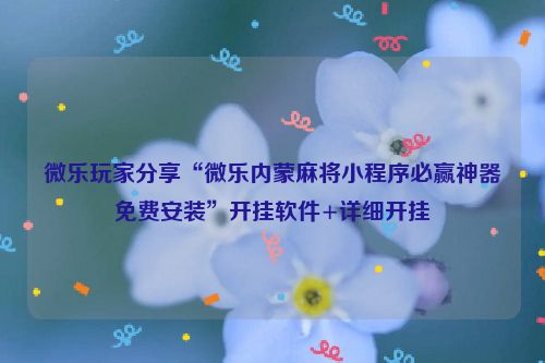 微乐玩家分享“微乐内蒙麻将小程序必赢神器免费安装”开挂软件+详细开挂