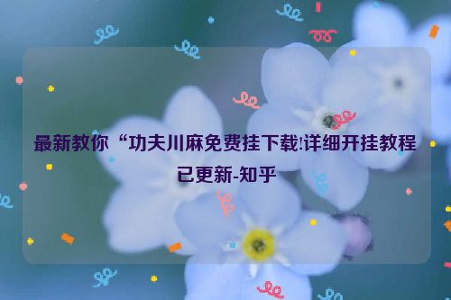 最新教你“功夫川麻免费挂下载!详细开挂教程已更新-知乎