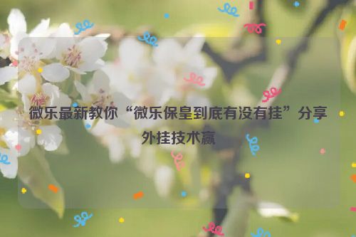 微乐最新教你“微乐保皇到底有没有挂”分享外挂技术赢