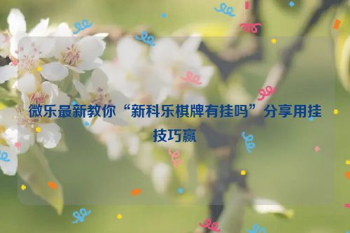 微乐最新教你“新科乐棋牌有挂吗”分享用挂技巧赢