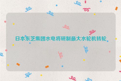 日本东芝集团水电将研制最大水轮机转轮