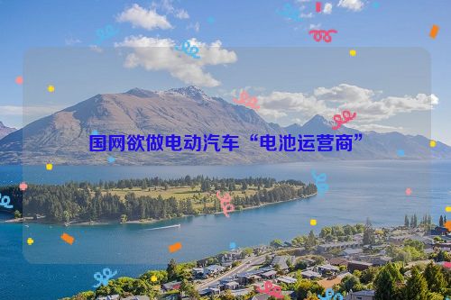 国网欲做电动汽车“电池运营商”
