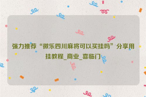 强力推荐“微乐四川麻将可以买挂吗”分享用挂教程_商业_喜临门