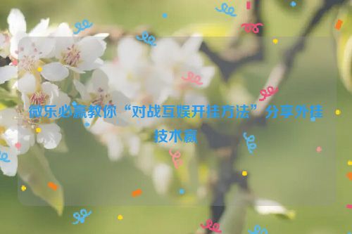微乐必赢教你“对战互娱开挂方法”分享外挂技术赢
