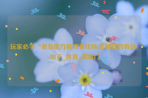 玩家必学“老友地方麻将有挂吗(详细真的有挂)-知乎_体育_喜临门