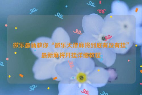 微乐最新教你“微乐天津麻将到底有没有挂”最新麻将开挂详细教程