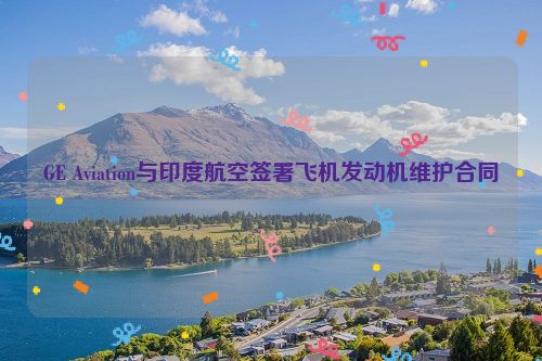 GE Aviation与印度航空签署飞机发动机维护合同