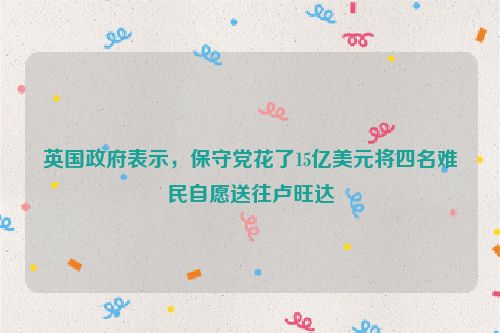 英国政府表示，保守党花了15亿美元将四名难民自愿送往卢旺达