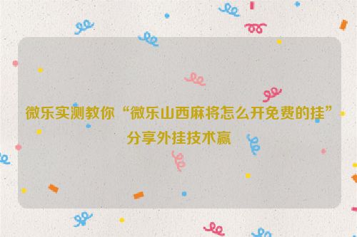 微乐实测教你“微乐山西麻将怎么开免费的挂”分享外挂技术赢