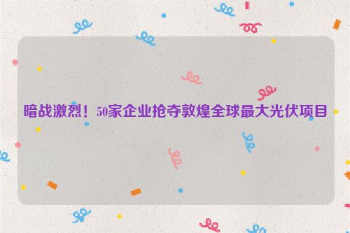 暗战激烈！50家企业抢夺敦煌全球最大光伏项目