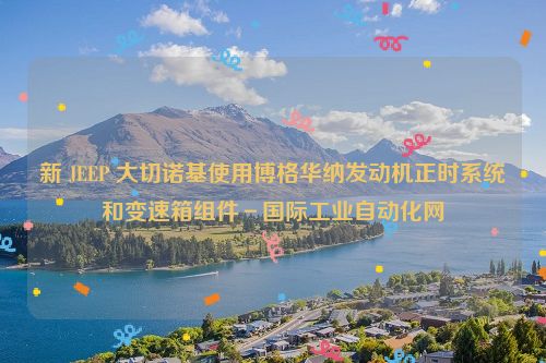 新 JEEP 大切诺基使用博格华纳发动机正时系统和变速箱组件－国际工业自动化网