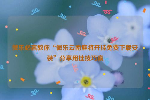 微乐必赢教你“微乐云南麻将开挂免费下载安装”分享用挂技巧赢