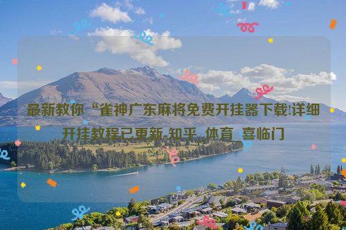 最新教你“雀神广东麻将免费开挂器下载!详细开挂教程已更新-知乎_体育_喜临门