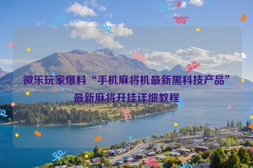 微乐玩家爆料“手机麻将机最新黑科技产品”最新麻将开挂详细教程