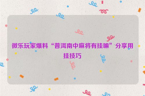 微乐玩家爆料“普洱南中麻将有挂嘛”分享用挂技巧