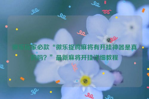 微乐玩家必款“微乐捉鸡麻将有开挂神器是真的吗？”最新麻将开挂详细教程