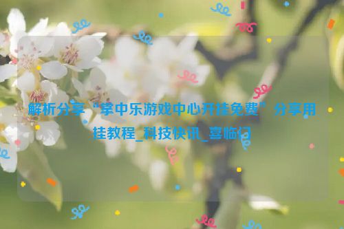 解析分享“掌中乐游戏中心开挂免费”分享用挂教程_科技快讯_喜临门