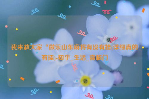 我来教大家“微乐山东麻将有没有挂(详细真的有挂)-知乎_生活_喜临门