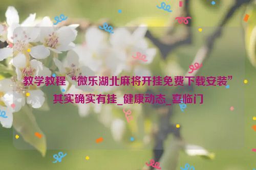 教学教程“微乐湖北麻将开挂免费下载安装”其实确实有挂_健康动态_喜临门