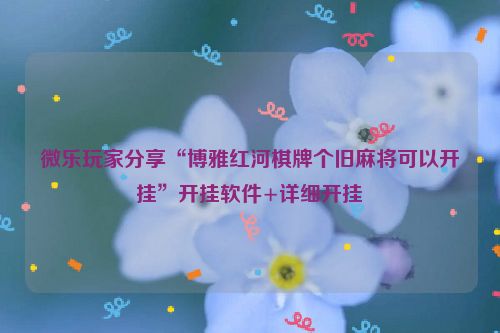 微乐玩家分享“博雅红河棋牌个旧麻将可以开挂”开挂软件+详细开挂
