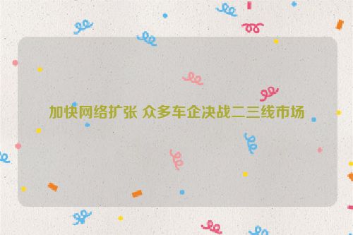 加快网络扩张 众多车企决战二三线市场