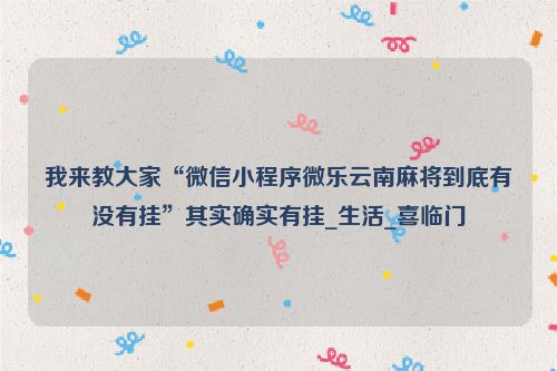 我来教大家“微信小程序微乐云南麻将到底有没有挂”其实确实有挂_生活_喜临门