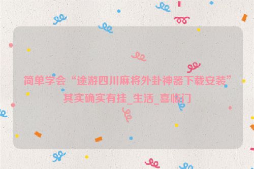 简单学会“途游四川麻将外卦神器下载安装”其实确实有挂_生活_喜临门