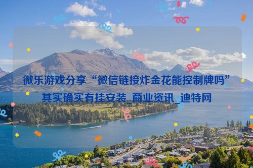微乐游戏分享“微信链接炸金花能控制牌吗”其实确实有挂安装_商业资讯_迪特网