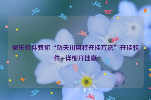 微乐软件教你“功夫川麻将开挂方法”开挂软件+详细开挂赢